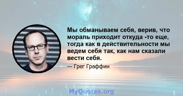 Мы обманываем себя, верив, что мораль приходит откуда -то еще, тогда как в действительности мы ведем себя так, как нам сказали вести себя.