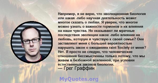 Например, я не верю, что эволюционная биология или какая -либо научная деятельность может многое сказать о любви. Я уверен, что многое можно узнать о важности гормонов и их влияния на наши чувства. Но оказывают ли