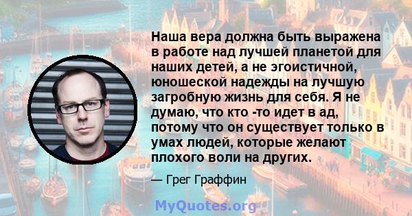 Наша вера должна быть выражена в работе над лучшей планетой для наших детей, а не эгоистичной, юношеской надежды на лучшую загробную жизнь для себя. Я не думаю, что кто -то идет в ад, потому что он существует только в