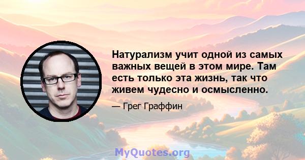 Натурализм учит одной из самых важных вещей в этом мире. Там есть только эта жизнь, так что живем чудесно и осмысленно.