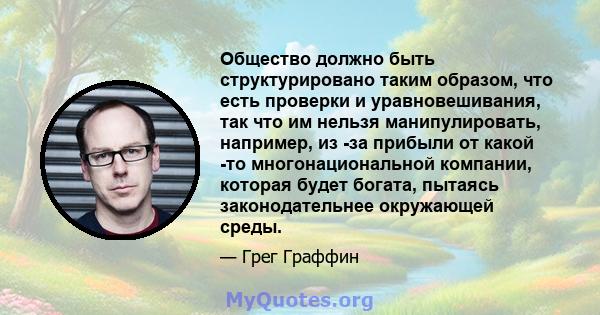 Общество должно быть структурировано таким образом, что есть проверки и уравновешивания, так что им нельзя манипулировать, например, из -за прибыли от какой -то многонациональной компании, которая будет богата, пытаясь