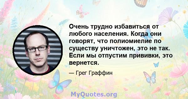 Очень трудно избавиться от любого населения. Когда они говорят, что полиомиелие по существу уничтожен, это не так. Если мы отпустим прививки, это вернется.