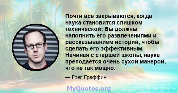 Почти все закрываются, когда наука становится слишком технической; Вы должны наполнить его развлечениями и рассказыванием историй, чтобы сделать его эффективным. Начиная с старшей школы, наука преподается очень сухой