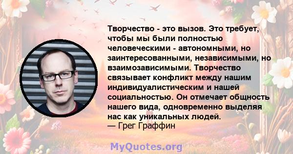 Творчество - это вызов. Это требует, чтобы мы были полностью человеческими - автономными, но заинтересованными, независимыми, но взаимозависимыми. Творчество связывает конфликт между нашим индивидуалистическим и нашей