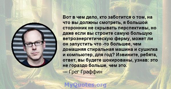 Вот в чем дело, кто заботится о том, на что вы должны смотреть, я большой сторонник не скрывать перспективы, но даже если вы строите самую большую ветроэнергетическую ферму, может ли он запустить что -то большее, чем