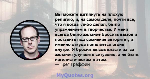 Вы можете взглянуть на плохую религию, и, на самом деле, почти все, что я когда -либо делал, было упражнением в творчестве. У меня всегда было желание бросить вызов и поставить под сомнение авторитет, и именно откуда