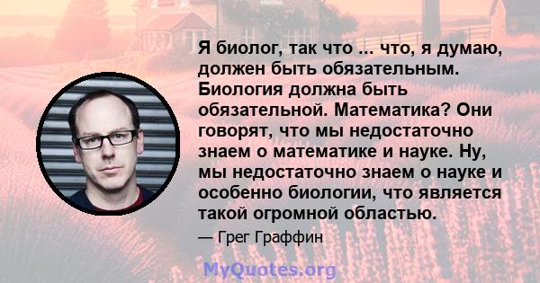 Я биолог, так что ... что, я думаю, должен быть обязательным. Биология должна быть обязательной. Математика? Они говорят, что мы недостаточно знаем о математике и науке. Ну, мы недостаточно знаем о науке и особенно