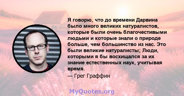 Я говорю, что до времени Дарвина было много великих натуралистов, которые были очень благочестивыми людьми и которые знали о природе больше, чем большинство из нас. Это были великие натуралисты; Люди, которыми я бы