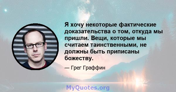 Я хочу некоторые фактические доказательства о том, откуда мы пришли. Вещи, которые мы считаем таинственными, не должны быть приписаны божеству.