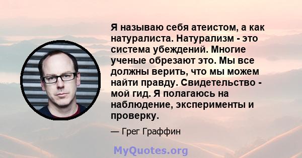 Я называю себя атеистом, а как натуралиста. Натурализм - это система убеждений. Многие ученые обрезают это. Мы все должны верить, что мы можем найти правду. Свидетельство - мой гид. Я полагаюсь на наблюдение,