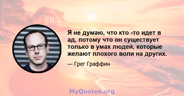 Я не думаю, что кто -то идет в ад, потому что он существует только в умах людей, которые желают плохого воли на других.