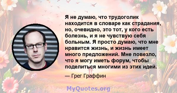 Я не думаю, что трудоголик находится в словаре как страдания, но, очевидно, это тот, у кого есть болезнь, и я не чувствую себя больным. Я просто думаю, что мне нравится жизнь, и жизнь имеет много предложений. Мне