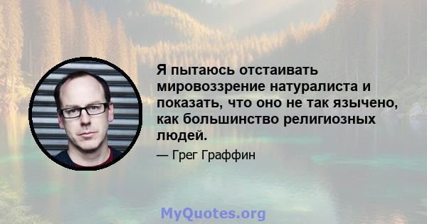 Я пытаюсь отстаивать мировоззрение натуралиста и показать, что оно не так язычено, как большинство религиозных людей.