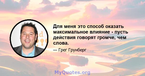 Для меня это способ оказать максимальное влияние - пусть действия говорят громче, чем слова.