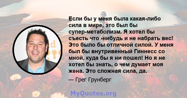 Если бы у меня была какая-либо сила в мире, это был бы супер-метаболизм. Я хотел бы съесть что -нибудь и не набрать вес! Это было бы отличной силой. У меня был бы внутривенный Гиннесс со мной, куда бы я ни пошел! Но я