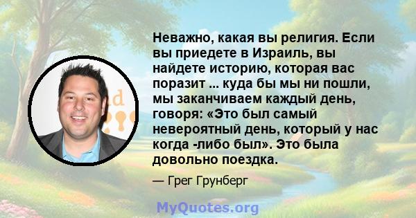 Неважно, какая вы религия. Если вы приедете в Израиль, вы найдете историю, которая вас поразит ... куда бы мы ни пошли, мы заканчиваем каждый день, говоря: «Это был самый невероятный день, который у нас когда -либо