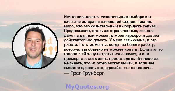 Ничто не является сознательным выбором в качестве актера на начальной стадии. Там так мало, что это сознательный выбор даже сейчас. Предложения, столь же ограниченные, как они даже на данный момент в моей карьере, я