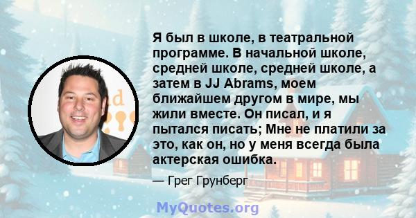 Я был в школе, в театральной программе. В начальной школе, средней школе, средней школе, а затем в JJ Abrams, моем ближайшем другом в мире, мы жили вместе. Он писал, и я пытался писать; Мне не платили за это, как он, но 