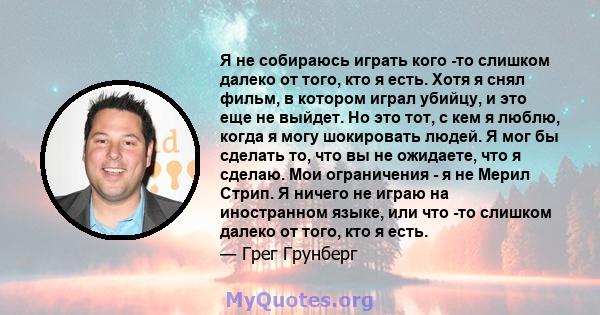 Я не собираюсь играть кого -то слишком далеко от того, кто я есть. Хотя я снял фильм, в котором играл убийцу, и это еще не выйдет. Но это тот, с кем я люблю, когда я могу шокировать людей. Я мог бы сделать то, что вы не 