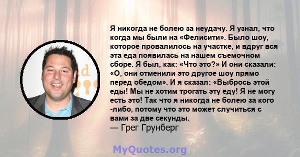 Я никогда не болею за неудачу. Я узнал, что когда мы были на «Фелисити». Было шоу, которое провалилось на участке, и вдруг вся эта еда появилась на нашем съемочном сборе. Я был, как: «Что это?» И они сказали: «О, они