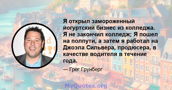 Я открыл замороженный йогуртский бизнес из колледжа. Я не закончил колледж; Я пошел на полпути, а затем я работал на Джоэла Сильвера, продюсера, в качестве водителя в течение года.