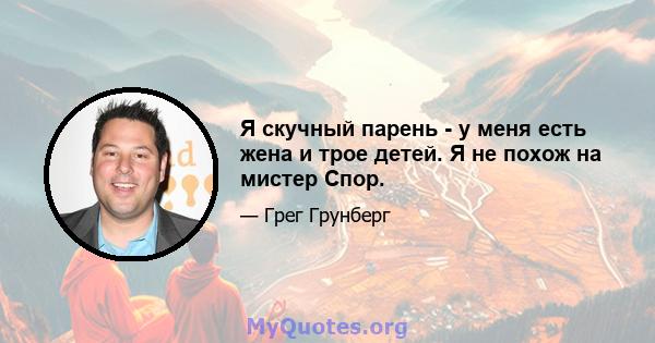 Я скучный парень - у меня есть жена и трое детей. Я не похож на мистер Спор.