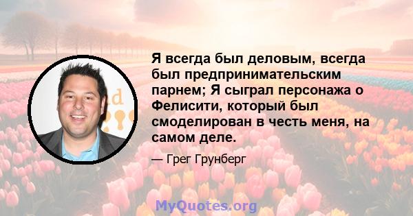 Я всегда был деловым, всегда был предпринимательским парнем; Я сыграл персонажа о Фелисити, который был смоделирован в честь меня, на самом деле.