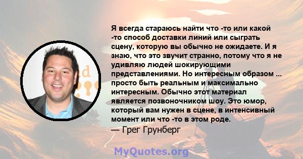 Я всегда стараюсь найти что -то или какой -то способ доставки линий или сыграть сцену, которую вы обычно не ожидаете. И я знаю, что это звучит странно, потому что я не удивляю людей шокирующими представлениями. Но