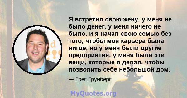 Я встретил свою жену, у меня не было денег, у меня ничего не было, и я начал свою семью без того, чтобы моя карьера была нигде, но у меня были другие предприятия, у меня были эти вещи, которые я делал, чтобы позволить