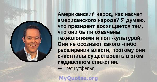 Американский народ, как насчет американского народа? Я думаю, что президент восхищается тем, что они были охвачены технологиями и поп -культурой. Они не осознают какого -либо расширения власти, поэтому они счастливы