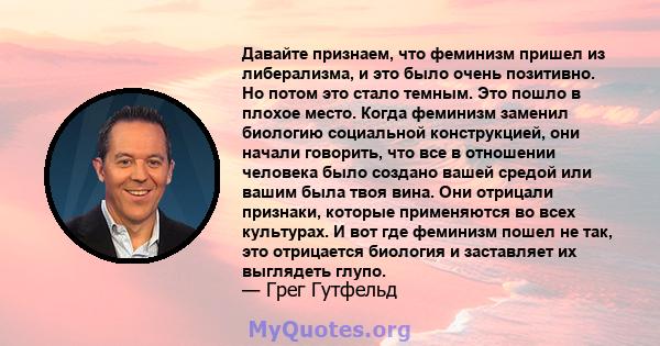 Давайте признаем, что феминизм пришел из либерализма, и это было очень позитивно. Но потом это стало темным. Это пошло в плохое место. Когда феминизм заменил биологию социальной конструкцией, они начали говорить, что