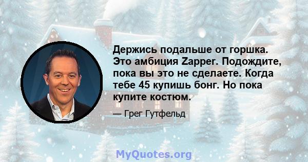 Держись подальше от горшка. Это амбиция Zapper. Подождите, пока вы это не сделаете. Когда тебе 45 купишь бонг. Но пока купите костюм.