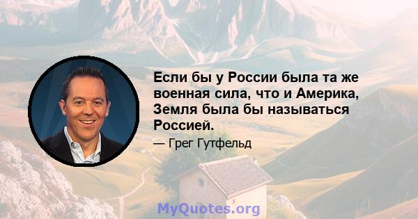 Если бы у России была та же военная сила, что и Америка, Земля была бы называться Россией.