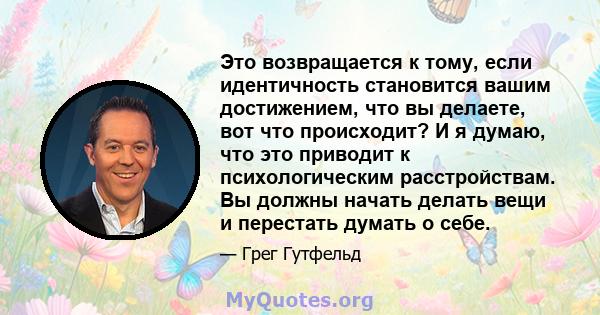 Это возвращается к тому, если идентичность становится вашим достижением, что вы делаете, вот что происходит? И я думаю, что это приводит к психологическим расстройствам. Вы должны начать делать вещи и перестать думать о 