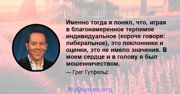 Именно тогда я понял, что, играя в благонамеренное терпимое индивидуальное (короче говоря: либеральное), это поклонники и оценки, это не имело значения. В моем сердце и в голову я был мошенничеством.