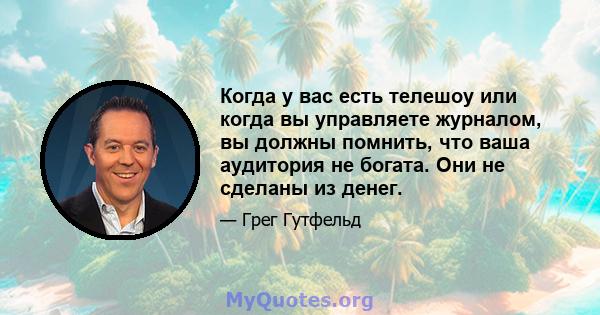 Когда у вас есть телешоу или когда вы управляете журналом, вы должны помнить, что ваша аудитория не богата. Они не сделаны из денег.