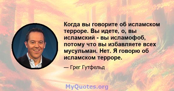 Когда вы говорите об исламском терроре. Вы идете, о, вы исламский - вы исламофоб, потому что вы избавляете всех мусульман. Нет. Я говорю об исламском терроре.