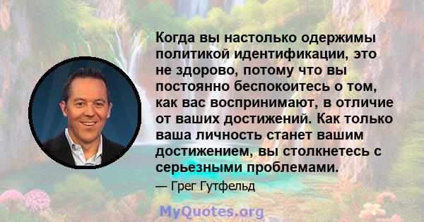 Когда вы настолько одержимы политикой идентификации, это не здорово, потому что вы постоянно беспокоитесь о том, как вас воспринимают, в отличие от ваших достижений. Как только ваша личность станет вашим достижением, вы 