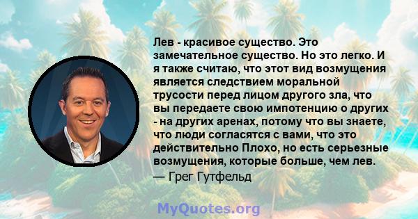 Лев - красивое существо. Это замечательное существо. Но это легко. И я также считаю, что этот вид возмущения является следствием моральной трусости перед лицом другого зла, что вы передаете свою импотенцию о других - на 