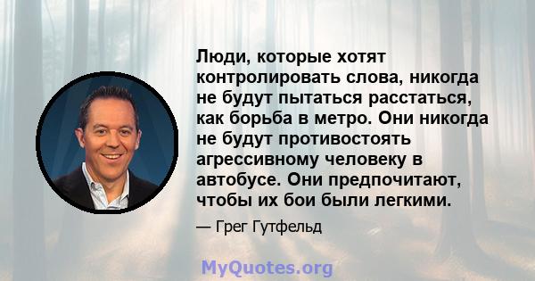 Люди, которые хотят контролировать слова, никогда не будут пытаться расстаться, как борьба в метро. Они никогда не будут противостоять агрессивному человеку в автобусе. Они предпочитают, чтобы их бои были легкими.