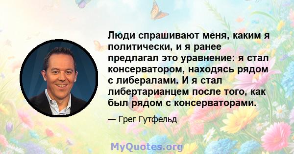 Люди спрашивают меня, каким я политически, и я ранее предлагал это уравнение: я стал консерватором, находясь рядом с либералами. И я стал либертарианцем после того, как был рядом с консерваторами.