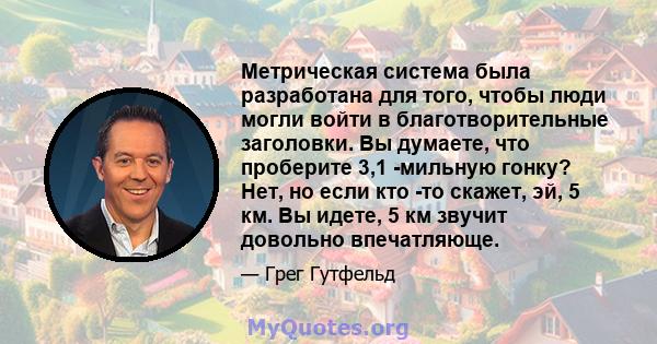 Метрическая система была разработана для того, чтобы люди могли войти в благотворительные заголовки. Вы думаете, что проберите 3,1 -мильную гонку? Нет, но если кто -то скажет, эй, 5 км. Вы идете, 5 км звучит довольно