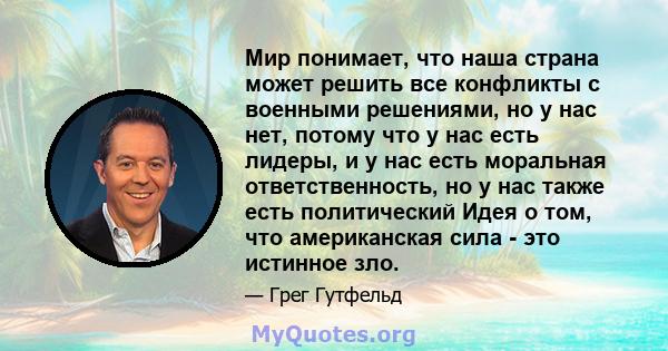 Мир понимает, что наша страна может решить все конфликты с военными решениями, но у нас нет, потому что у нас есть лидеры, и у нас есть моральная ответственность, но у нас также есть политический Идея о том, что