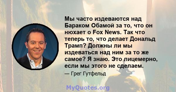 Мы часто издеваются над Бараком Обамой за то, что он нюхает о Fox News. Так что теперь то, что делает Дональд Трамп? Должны ли мы издеваться над ним за то же самое? Я знаю. Это лицемерно, если мы этого не сделаем.