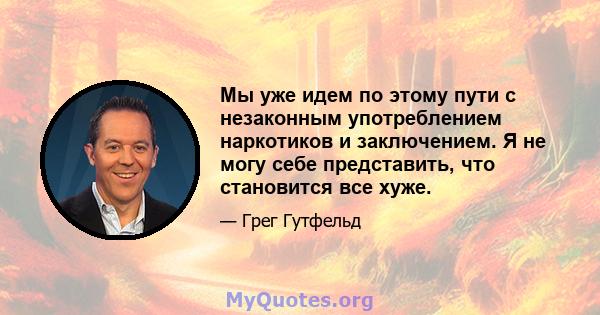 Мы уже идем по этому пути с незаконным употреблением наркотиков и заключением. Я не могу себе представить, что становится все хуже.