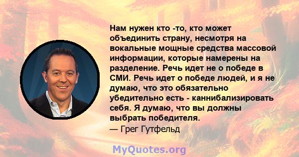 Нам нужен кто -то, кто может объединить страну, несмотря на вокальные мощные средства массовой информации, которые намерены на разделение. Речь идет не о победе в СМИ. Речь идет о победе людей, и я не думаю, что это