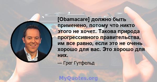 [Obamacare] должно быть применено, потому что никто этого не хочет. Такова природа прогрессивного правительства, им все равно, если это не очень хорошо для вас. Это хорошо для них.