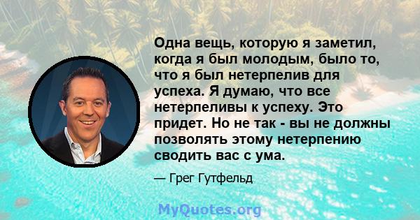 Одна вещь, которую я заметил, когда я был молодым, было то, что я был нетерпелив для успеха. Я думаю, что все нетерпеливы к успеху. Это придет. Но не так - вы не должны позволять этому нетерпению сводить вас с ума.