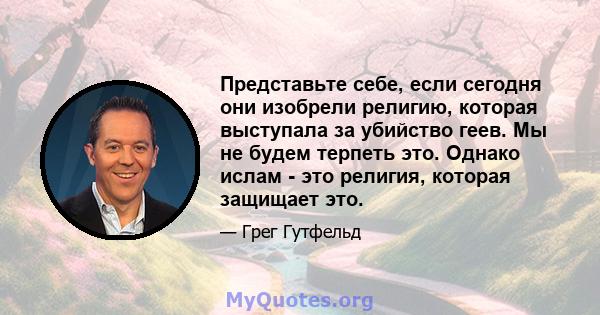 Представьте себе, если сегодня они изобрели религию, которая выступала за убийство геев. Мы не будем терпеть это. Однако ислам - это религия, которая защищает это.