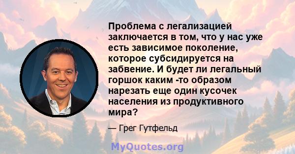 Проблема с легализацией заключается в том, что у нас уже есть зависимое поколение, которое субсидируется на забвение. И будет ли легальный горшок каким -то образом нарезать еще один кусочек населения из продуктивного